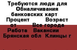 Требуются люди для Обналичивания банковских карт  › Процент ­ 25 › Возраст от ­ 18 - Все города Работа » Вакансии   . Брянская обл.,Клинцы г.